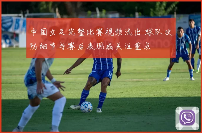 中国女足完整比赛视频流出 球队攻防细节与赛后表现成关注重点