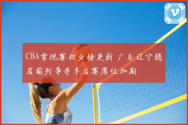 CBA常规赛积分榜更新 广东辽宁稳居前列争夺季后赛席位加剧