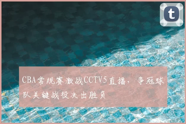 CBA常规赛激战CCTV5直播，争冠球队关键战役决出胜负
