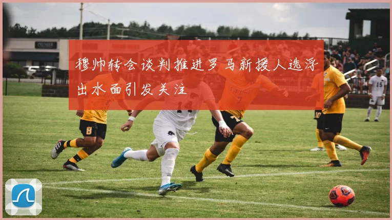 穆帅转会谈判推进罗马新援人选浮出水面引发关注