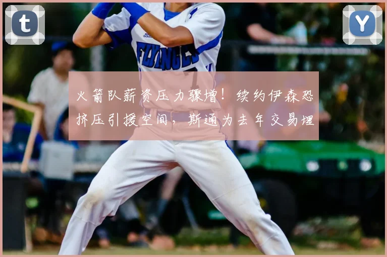 火箭队薪资压力骤增！续约伊森恐挤压引援空间，斯通为去年交易埋下隐患_1_NBA_公牛