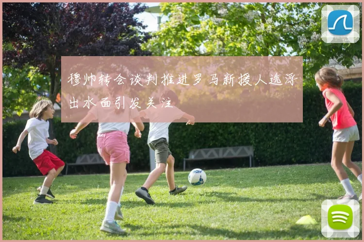 穆帅转会谈判推进罗马新援人选浮出水面引发关注