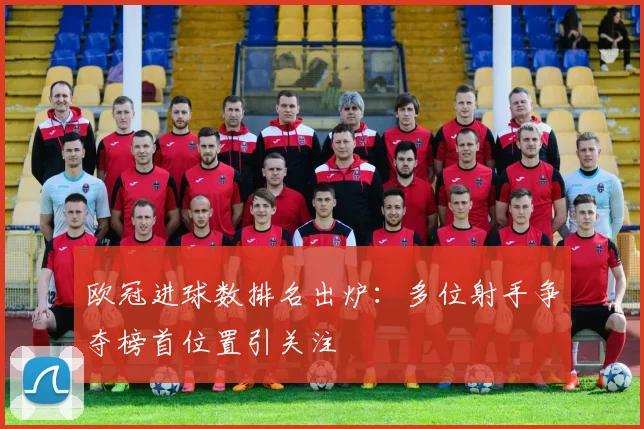 欧冠进球数排名出炉:多位射手争夺榜首位置引关注