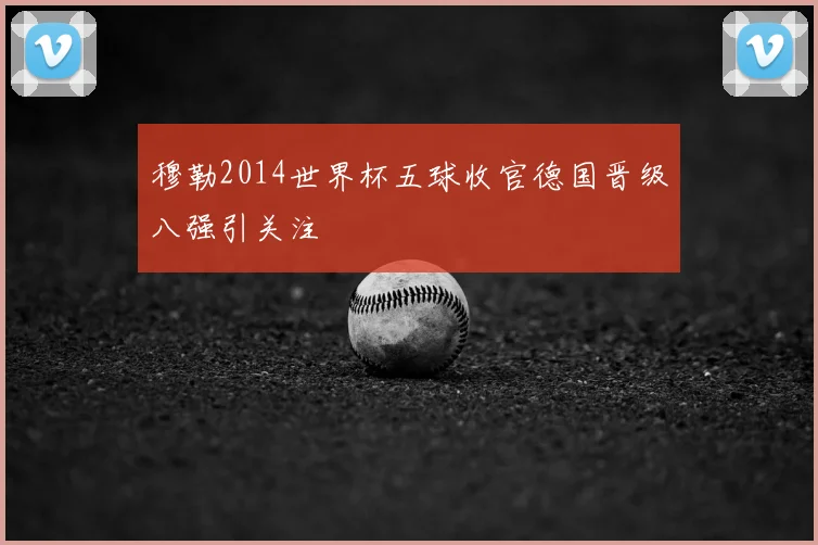 穆勒2014世界杯五球收官德国晋级八强引关注