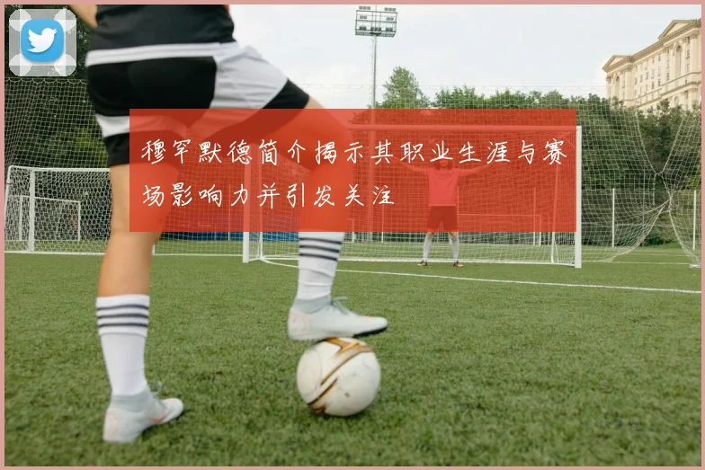 穆罕默德简介揭示其职业生涯与赛场影响力并引发关注